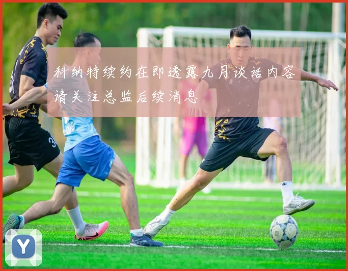 科纳特续约在即透露九月谈话内容请关注总监后续消息