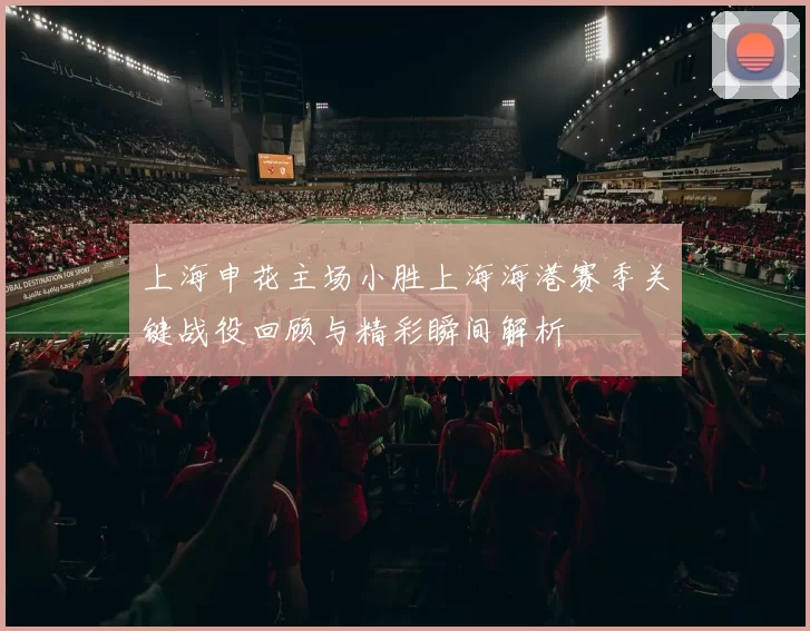 上海申花主场小胜上海海港赛季关键战役回顾与精彩瞬间解析