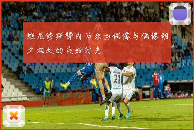维尼修斯赞内马尔为偶像与偶像朝夕相处的美好时光