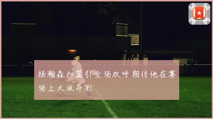 杨瀚森扣篮引全场欢呼期待他在赛场上大放异彩
