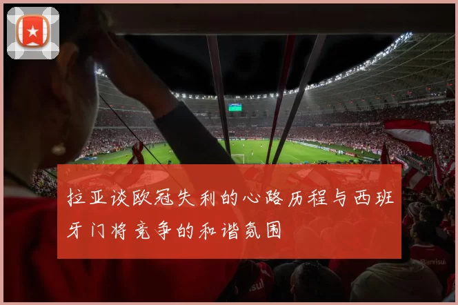 拉亚谈欧冠失利的心路历程与西班牙门将竞争的和谐氛围