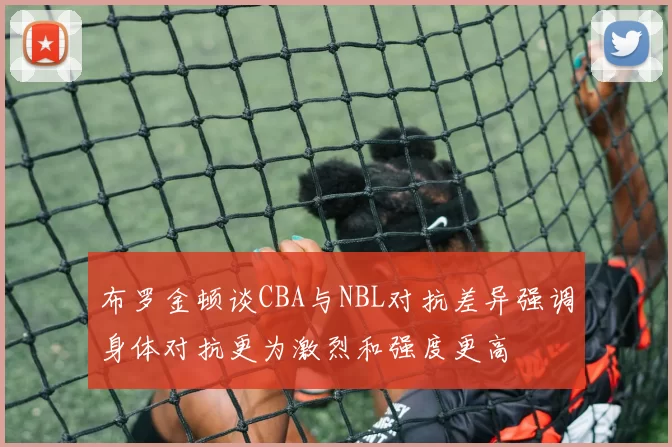 布罗金顿谈CBA与NBL对抗差异强调身体对抗更为激烈和强度更高