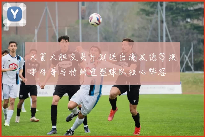 火箭大胆交易计划送出谢泼德等换字母哥与特纳重塑球队核心阵容