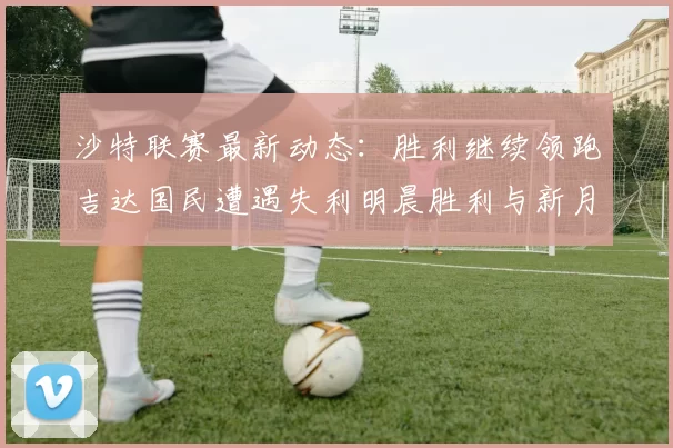 沙特联赛最新动态：胜利继续领跑吉达国民遭遇失利明晨胜利与新月激战