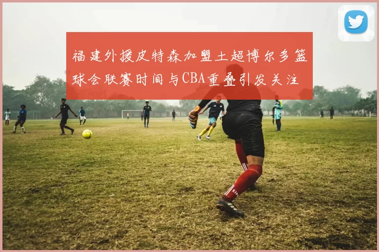 福建外援皮特森加盟土超博尔多篮球会联赛时间与CBA重叠引发关注