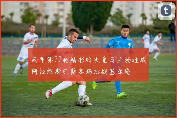 西甲第33轮精彩对决皇马主场迎战阿拉维斯巴萨客场挑战塞尔塔