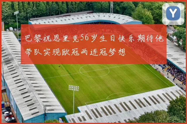 巴黎祝恩里克56岁生日快乐期待他带队实现欧冠两连冠梦想