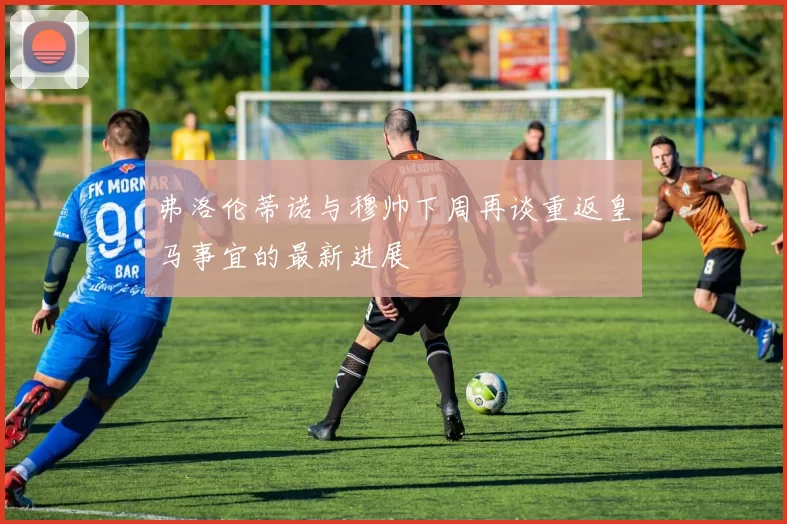 弗洛伦蒂诺与穆帅下周再谈重返皇马事宜的最新进展