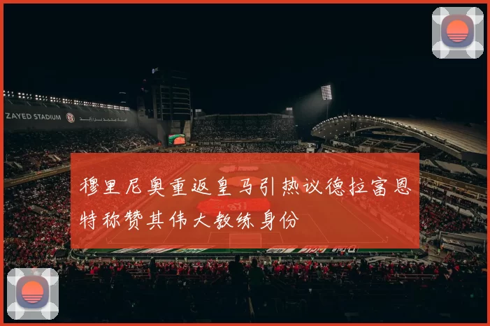 穆里尼奥重返皇马引热议德拉富恩特称赞其伟大教练身份