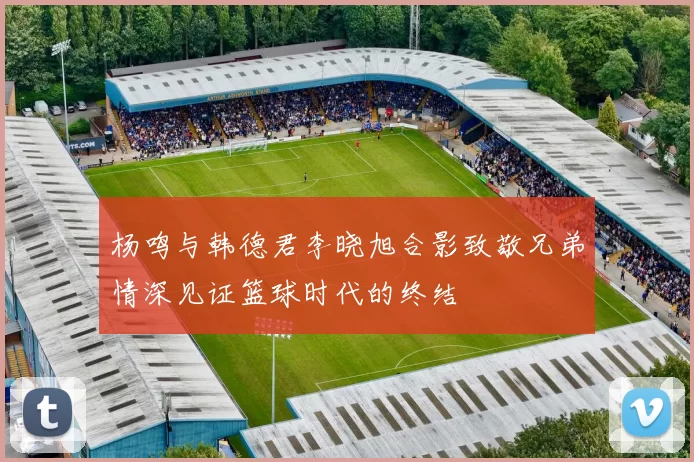 杨鸣与韩德君李晓旭合影致敬兄弟情深见证篮球时代的终结